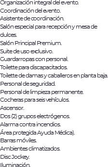 Organización integral del evento.
Coordinación del evento.
Asistente de coordinación.
Salón especial para recepción y mesa de dulces.
Salón Principal Premium. Suite de uso exclusivo. Guardarropas con personal.
Toilette para discapacitados. Toilette de damas y caballeros en planta baja. Personal de seguridad.
Personal de limpieza permanente. Cocheras para seis vehículos. Ascensor. Dos (2) grupos electrógenos. Alarma contra incendios.
Área protegida Ayuda Médica). Barras móviles. Ambientes climatizados. Disc Jockey. Iluminación. 