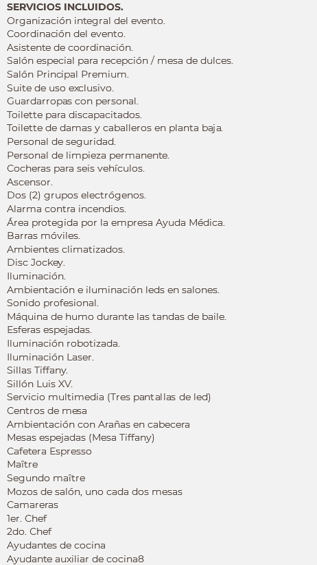 SERVICIOS INCLUIDOS.
Organización integral del evento.
Coordinación del evento.
Asistente de coordinación.
Salón especial para recepción / mesa de dulces.
Salón Principal Premium. Suite de uso exclusivo. Guardarropas con personal.
Toilette para discapacitados. Toilette de damas y caballeros en planta baja. Personal de seguridad.
Personal de limpieza permanente. Cocheras para seis vehículos. Ascensor. Dos (2) grupos electrógenos. Alarma contra incendios.
Área protegida por la empresa Ayuda Médica. Barras móviles. Ambientes climatizados. Disc Jockey. Iluminación. Ambientación e iluminación leds en salones. Sonido profesional. Máquina de humo durante las tandas de baile.
Esferas espejadas.
Iluminación robotizada. Iluminación Laser. Sillas Tiffany.
Sillón Luis XV.
Servicio multimedia (Tres pantallas de led)
Centros de mesa
Ambientación con Arañas en cabecera
Mesas espejadas (Mesa Tiffany)
Cafetera Espresso
Maître Segundo maître
Mozos de salón, uno cada dos mesas
Camareras
1er. Chef
2do. Chef
Ayudantes de cocina
Ayudante auxiliar de cocina8