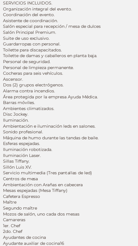 SERVICIOS INCLUIDOS.
Organización integral del evento.
Coordinación del evento.
Asistente de coordinación.
Salón especial para recepción / mesa de dulces
Salón Principal Premium. Suite de uso exclusivo. Guardarropas con personal.
Toilette para discapacitados. Toilette de damas y caballeros en planta baja. Personal de seguridad.
Personal de limpieza permanente. Cocheras para seis vehículos. Ascensor. Dos (2) grupos electrógenos. Alarma contra incendios.
Área protegida por la empresa Ayuda Médica. Barras móviles. Ambientes climatizados. Disc Jockey. Iluminación. Ambientación e iluminación leds en salones. Sonido profesional. Máquina de humo durante las tandas de baile.
Esferas espejadas.
Iluminación robotizada. Iluminación Laser. Sillas Tiffany.
Sillón Luis XV.
Servicio multimedia (Tres pantallas de led)
Centros de mesa
Ambientación con Arañas en cabecera
Mesas espejadas (Mesa Tiffany)
Cafetera Espresso
Maître Segundo maître
Mozos de salón, uno cada dos mesas
Camareras
1er. Chef
2do. Chef
Ayudantes de cocina
Ayudante auxiliar de cocina16