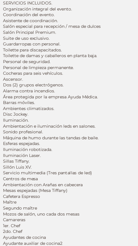 SERVICIOS INCLUIDOS.
Organización integral del evento.
Coordinación del evento.
Asistente de coordinación.
Salón especial para recepción / mesa de dulces
Salón Principal Premium. Suite de uso exclusivo. Guardarropas con personal.
Toilette para discapacitados. Toilette de damas y caballeros en planta baja. Personal de seguridad.
Personal de limpieza permanente. Cocheras para seis vehículos. Ascensor. Dos (2) grupos electrógenos. Alarma contra incendios.
Área protegida por la empresa Ayuda Médica. Barras móviles. Ambientes climatizados. Disc Jockey. Iluminación. Ambientación e iluminación leds en salones. Sonido profesional. Máquina de humo durante las tandas de baile.
Esferas espejadas.
Iluminación robotizada. Iluminación Laser. Sillas Tiffany.
Sillón Luis XV.
Servicio multimedia (Tres pantallas de led)
Centros de mesa
Ambientación con Arañas en cabecera
Mesas espejadas (Mesa Tiffany)
Cafetera Espresso
Maître Segundo maître
Mozos de salón, uno cada dos mesas
Camareras
1er. Chef
2do. Chef
Ayudantes de cocina
Ayudante auxiliar de cocina2